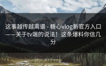 这事越传越离谱 - 糖心vlog新官方入口——关于tv端的说法！这条爆料你信几分