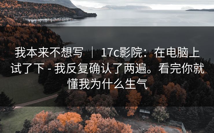 我本来不想写 ｜ 17c影院：在电脑上试了下 - 我反复确认了两遍。看完你就懂我为什么生气  第1张