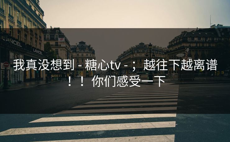 我真没想到 - 糖心tv ；越往下越离谱！！你们感受一下  第1张