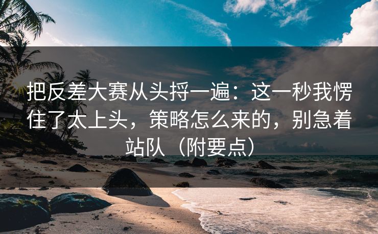 把反差大赛从头捋一遍:这一秒我愣住了太上头,策略怎么来的,别急着站队(附要点) 第1张 把反差大赛从头捋一遍:这一秒我愣住了太上头,策略怎么来的,别急着站队(附要点) 第1张