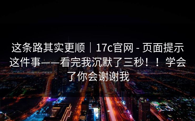 这条路其实更顺｜17c官网 - 页面提示这件事——看完我沉默了三秒！！学会了你会谢谢我  第1张
