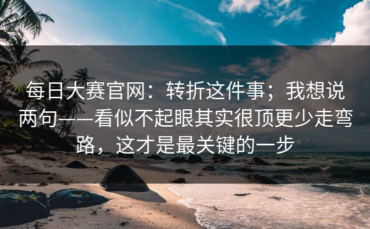 每日大赛官网：转折这件事；我想说两句——看似不起眼其实很顶更少走弯路，这才是最关键的一步  第1张