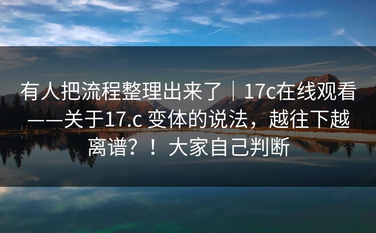 有人把流程整理出来了｜17c在线观看——关于17.c 变体的说法，越往下越离谱？！大家自己判断  第1张