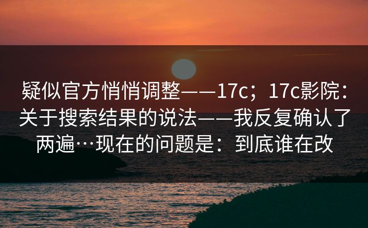 疑似官方悄悄调整——17c;17c影院:关于搜索结果的说法——我反复确认了两遍…现在的问题是:到底谁在改 第1张 疑似官方悄悄调整——17c;17c影院:关于搜索结果的说法——我反复确认了两遍…现在的问题是:到底谁在改 第1张
