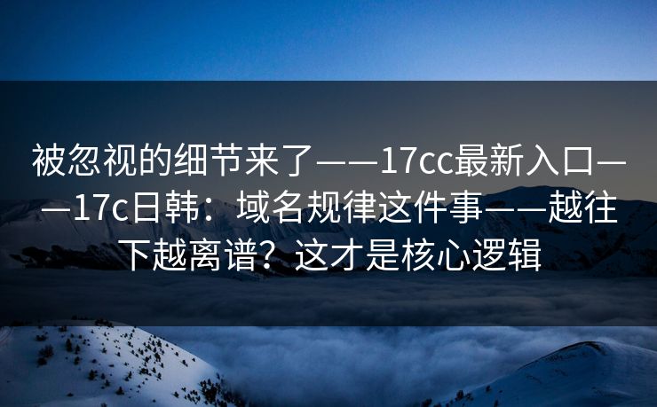 被忽视的细节来了——17cc最新入口——17c日韩：域名规律这件事——越往下越离谱？这才是核心逻辑  第1张