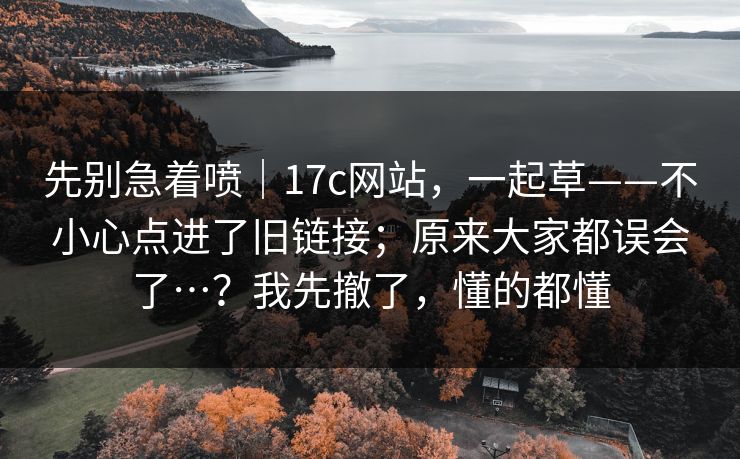 先别急着喷｜17c网站，一起草——不小心点进了旧链接；原来大家都误会了…？我先撤了，懂的都懂  第1张