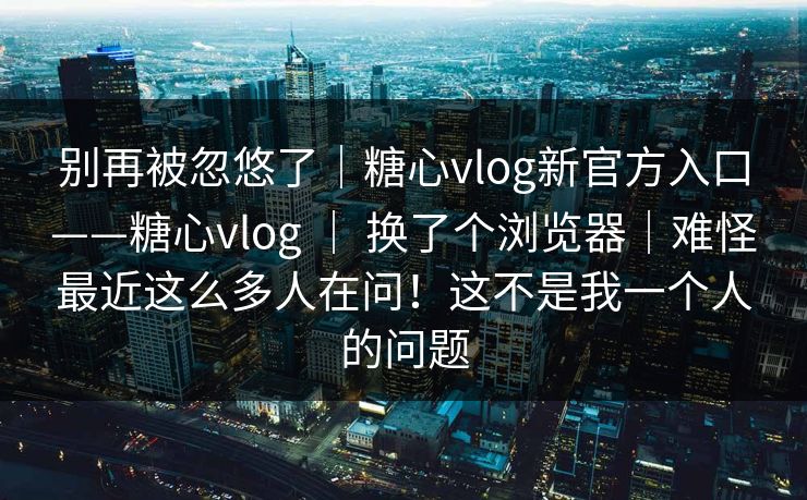 别再被忽悠了｜糖心vlog新官方入口——糖心vlog ｜ 换了个浏览器｜难怪最近这么多人在问！这不是我一个人的问题  第1张