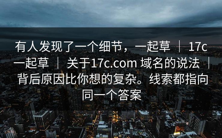 有人发现了一个细节,一起草 | 17c一起草 关于17c.com 域名的说法 背后原因比你想的复杂。线索都指向同一个答案 第1张 有人发现了一个细节,一起草 | 17c一起草 关于17c.com 域名的说法 背后原因比你想的复杂。线索都指向同一个答案 第1张