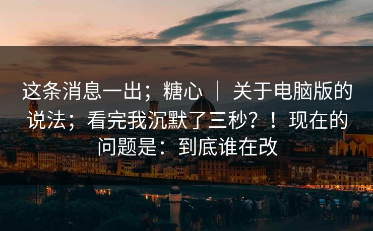 这条消息一出；糖心 ｜ 关于电脑版的说法；看完我沉默了三秒？！现在的问题是：到底谁在改  第1张