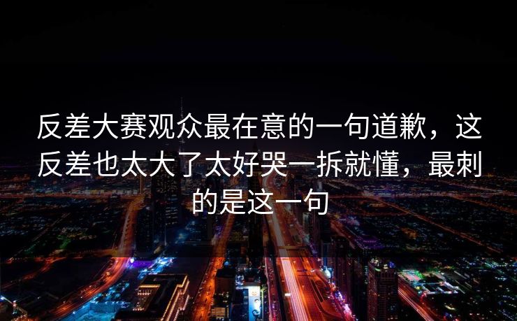 反差大赛观众最在意的一句道歉,这反差也太大了太好哭一拆就懂,最刺的是这一句 第1张 反差大赛观众最在意的一句道歉,这反差也太大了太好哭一拆就懂,最刺的是这一句 第1张