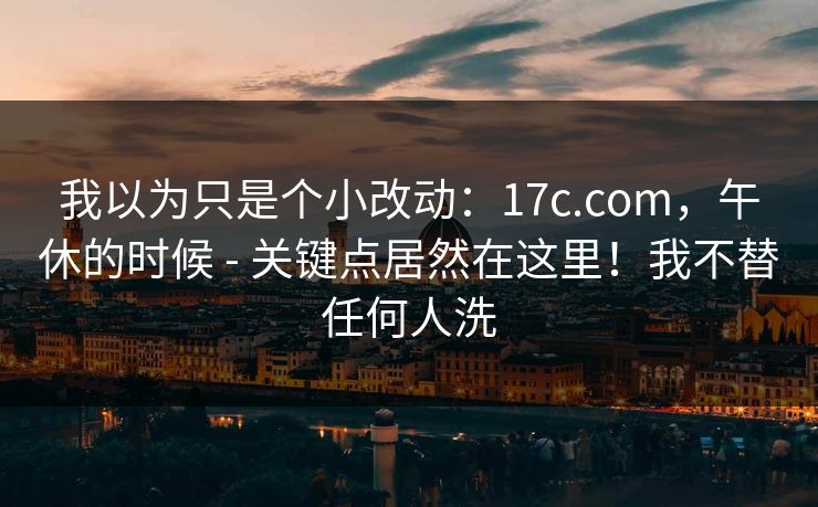 我以为只是个小改动:17c.com,午休的时候 - 关键点居然在这里!我不替任何人洗 第1张 我以为只是个小改动:17c.com,午休的时候 - 关键点居然在这里!我不替任何人洗 第1张