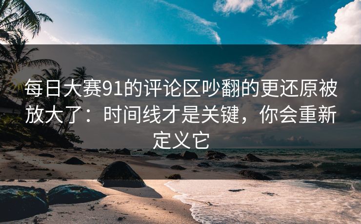 每日大赛91的评论区吵翻的更还原被放大了：时间线才是关键，你会重新定义它  第1张