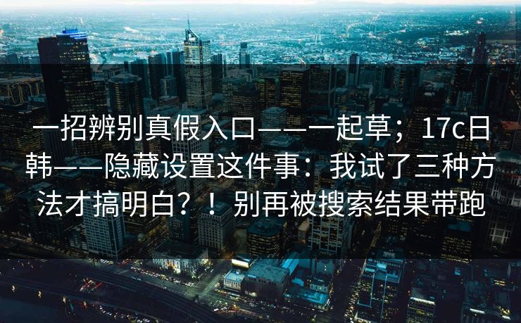 一招辨别真假入口——一起草;17c日韩——隐藏设置这件事:我试了三种方法才搞明白?!别再被搜索结果带跑 第1张 一招辨别真假入口——一起草;17c日韩——隐藏设置这件事:我试了三种方法才搞明白?!别再被搜索结果带跑 第1张