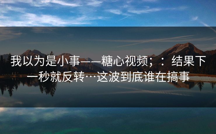 我以为是小事——糖心视频；：结果下一秒就反转…这波到底谁在搞事  第1张