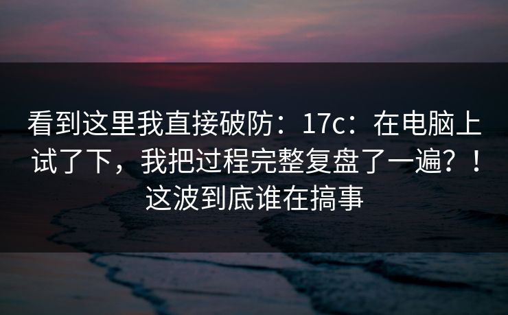 看到这里我直接破防：17c：在电脑上试了下，我把过程完整复盘了一遍？！这波到底谁在搞事  第1张
