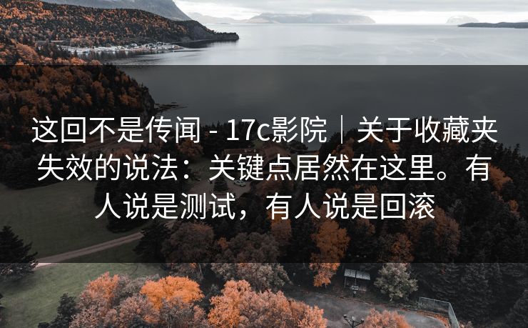 这回不是传闻 - 17c影院｜关于收藏夹失效的说法：关键点居然在这里。有人说是测试，有人说是回滚  第1张