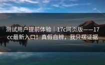 测试用户提前体验｜17c网页版——17cc最新入口！真假自辨，我只摆证据