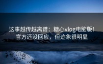这事越传越离谱：糖心vlog电脑版！官方还没回应，但迹象很明显