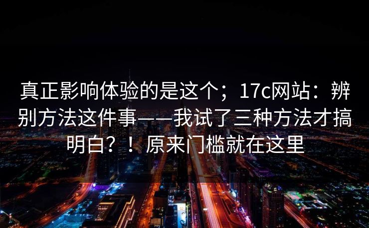 真正影响体验的是这个；17c网站：辨别方法这件事——我试了三种方法才搞明白？！原来门槛就在这里  第1张