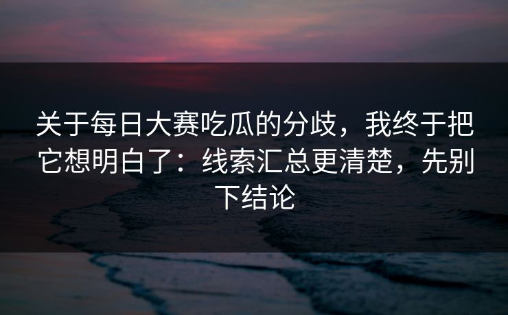 关于每日大赛吃瓜的分歧，我终于把它想明白了：线索汇总更清楚，先别下结论  第1张