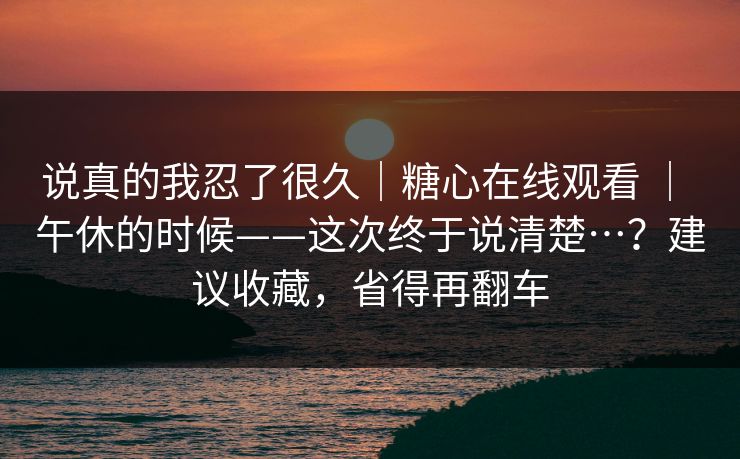 说真的我忍了很久｜糖心在线观看 ｜ 午休的时候——这次终于说清楚…？建议收藏，省得再翻车