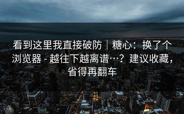 看到这里我直接破防｜糖心：换了个浏览器 - 越往下越离谱…？建议收藏，省得再翻车