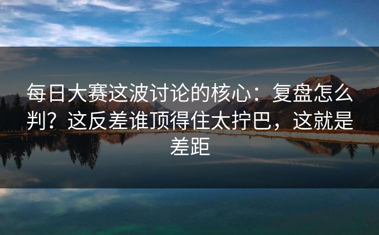 每日大赛这波讨论的核心:复盘怎么判?这反差谁顶得住太拧巴,这就是差距 第1张 每日大赛这波讨论的核心:复盘怎么判?这反差谁顶得住太拧巴,这就是差距 第1张