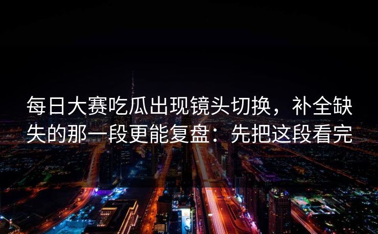 每日大赛吃瓜出现镜头切换，补全缺失的那一段更能复盘：先把这段看完  第1张