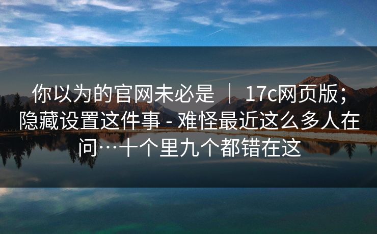 你以为的官网未必是 ｜ 17c网页版；隐藏设置这件事 - 难怪最近这么多人在问…十个里九个都错在这