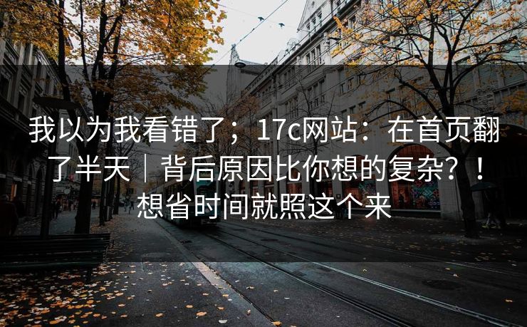 我以为我看错了;17c网站:在首页翻了半天|背后原因比你想的复杂?!想省时间就照这个来 第1张 我以为我看错了;17c网站:在首页翻了半天|背后原因比你想的复杂?!想省时间就照这个来 第1张