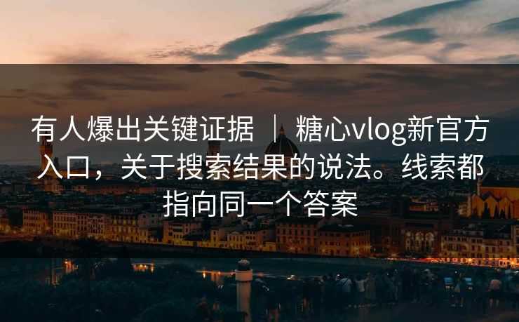 有人爆出关键证据 ｜ 糖心vlog新官方入口，关于搜索结果的说法。线索都指向同一个答案  第1张