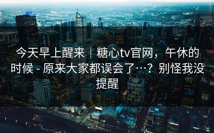 今天早上醒来｜糖心tv官网，午休的时候 - 原来大家都误会了…？别怪我没提醒  第1张