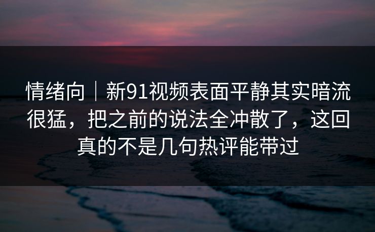 情绪向｜新91视频表面平静其实暗流很猛，把之前的说法全冲散了，这回真的不是几句热评能带过  第1张
