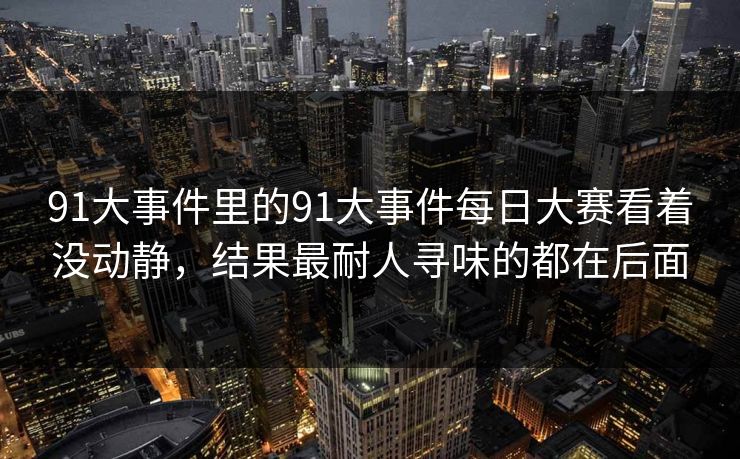 91大事件里的91大事件每日大赛看着没动静,结果最耐人寻味的都在后面 第1张 91大事件里的91大事件每日大赛看着没动静,结果最耐人寻味的都在后面 第1张
