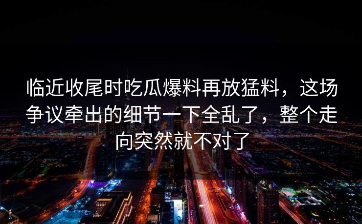 临近收尾时吃瓜爆料再放猛料，这场争议牵出的细节一下全乱了，整个走向突然就不对了  第1张